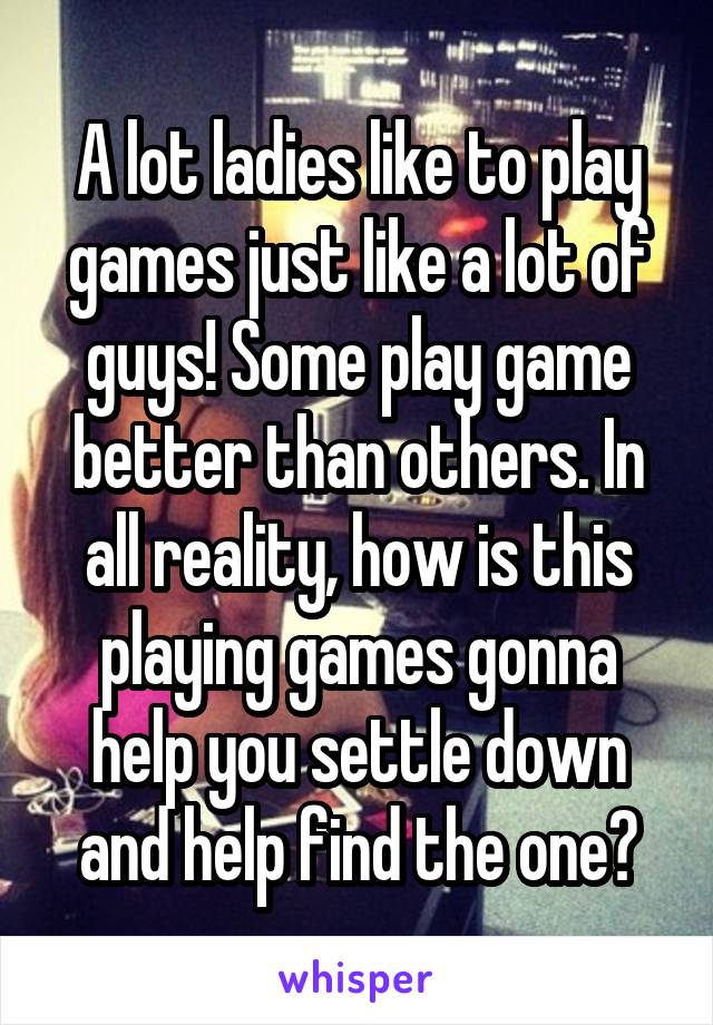 A lot ladies like to play games just like a lot of guys! Some play game better than others. In all reality, how is this playing games gonna help you settle down and help find the one?