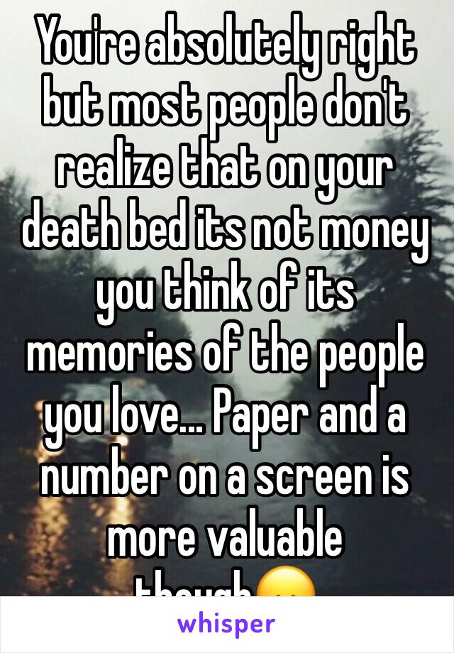 You're absolutely right but most people don't realize that on your death bed its not money you think of its memories of the people you love... Paper and a number on a screen is more valuable though😞