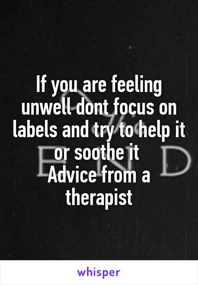 If you are feeling unwell dont focus on labels and try to help it or soothe it 
Advice from a therapist