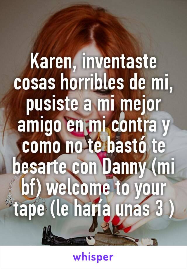 Karen, inventaste cosas horribles de mi, pusiste a mi mejor amigo en mi contra y como no te bastó te besarte con Danny (mi bf) welcome to your tape (le haría unas 3 )