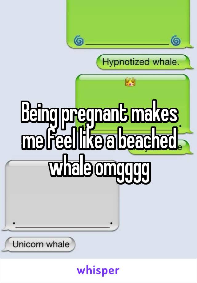 Being pregnant makes me feel like a beached whale omgggg