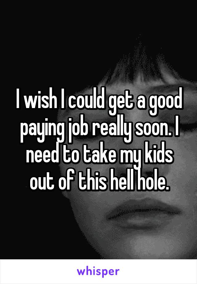 I wish I could get a good paying job really soon. I need to take my kids out of this hell hole.