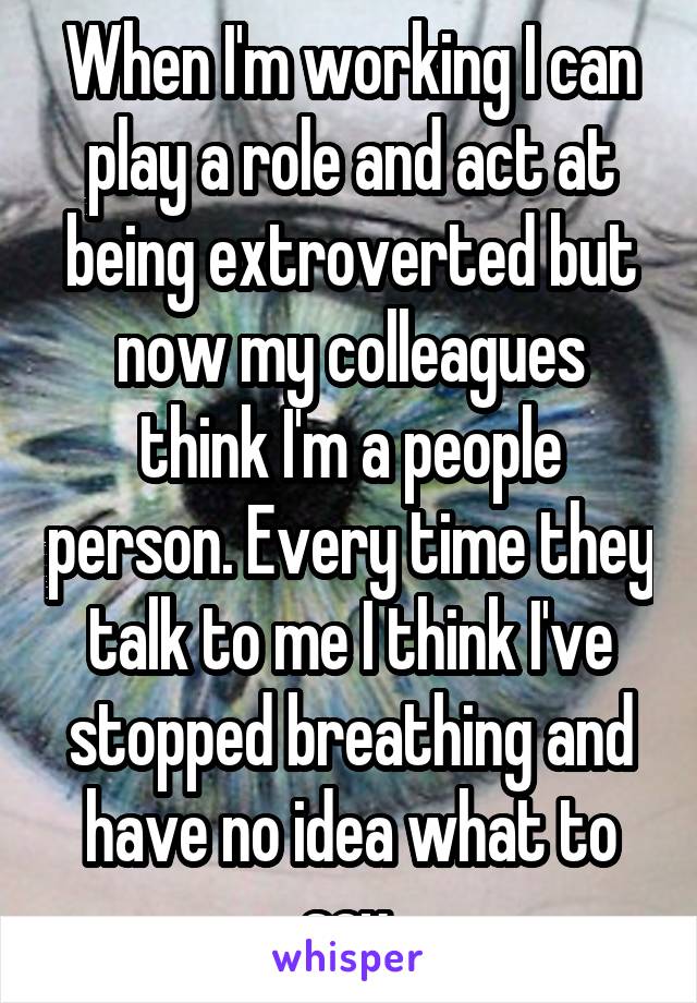 When I'm working I can play a role and act at being extroverted but now my colleagues think I'm a people person. Every time they talk to me I think I've stopped breathing and have no idea what to say.