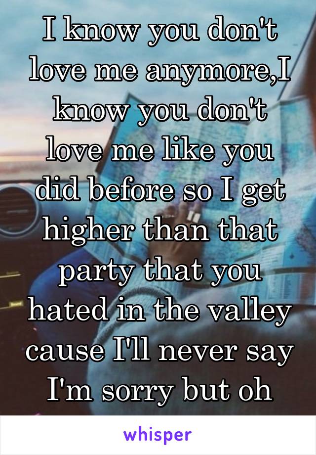 I know you don't love me anymore,I know you don't love me like you did before so I get higher than that party that you hated in the valley cause I'll never say I'm sorry but oh god I am i'm sorry 