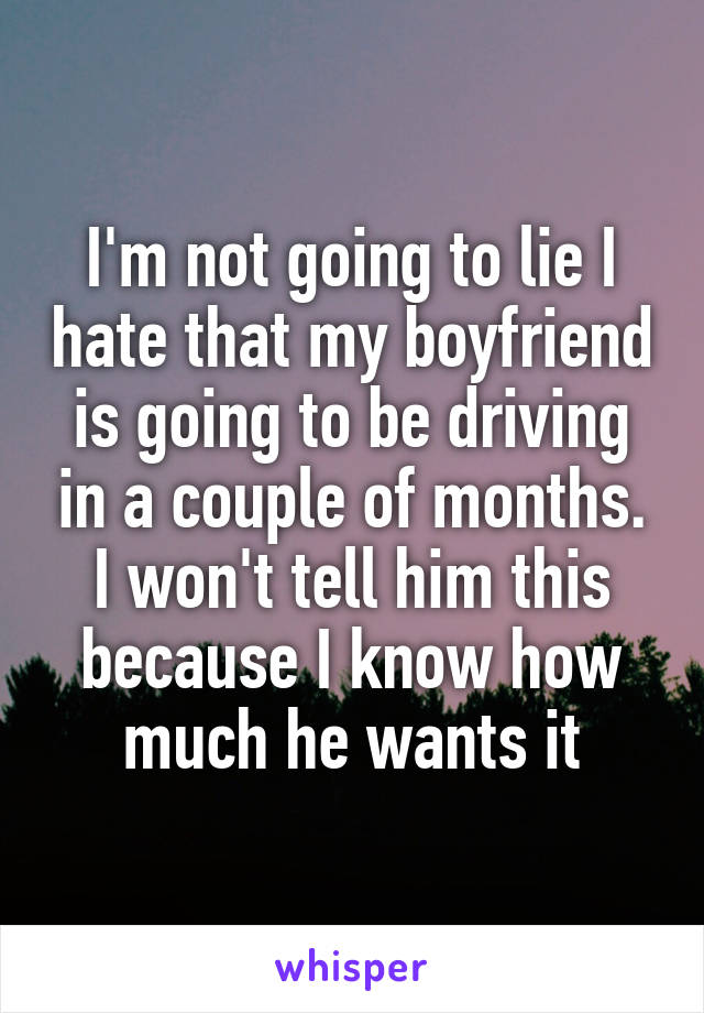 I'm not going to lie I hate that my boyfriend is going to be driving in a couple of months. I won't tell him this because I know how much he wants it