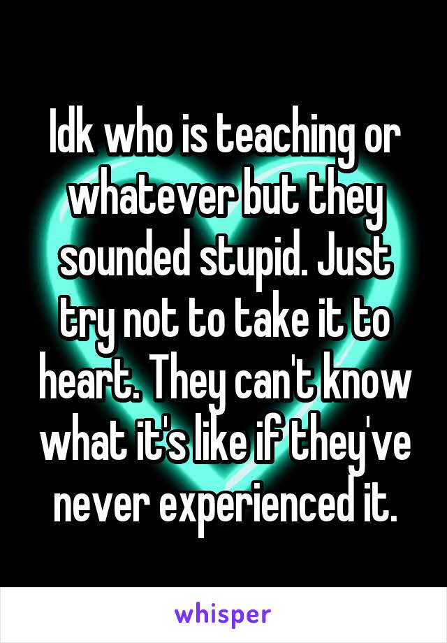 Idk who is teaching or whatever but they sounded stupid. Just try not to take it to heart. They can't know what it's like if they've never experienced it.