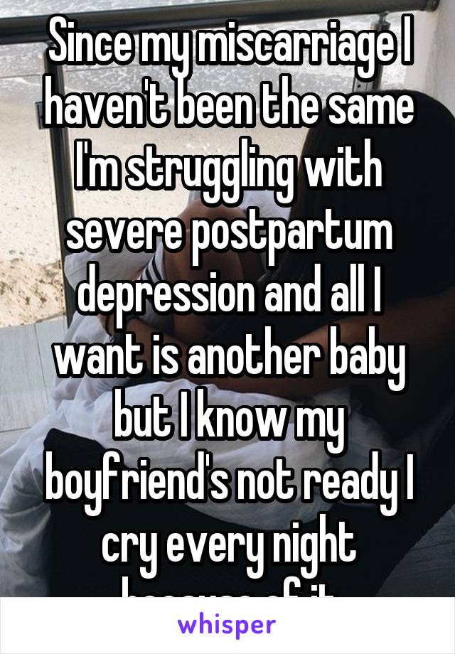 Since my miscarriage I haven't been the same I'm struggling with severe postpartum depression and all I want is another baby but I know my boyfriend's not ready I cry every night because of it