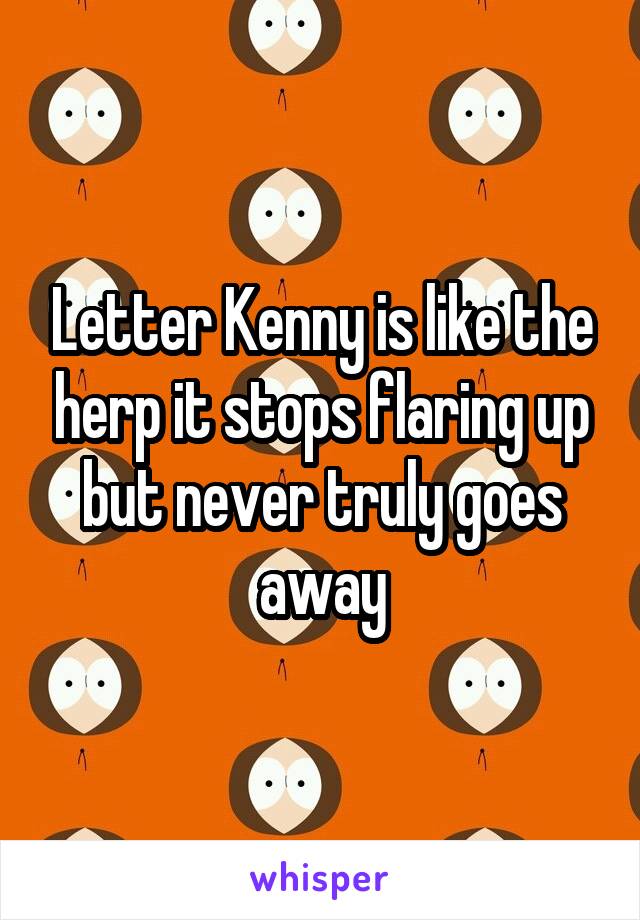 Letter Kenny is like the herp it stops flaring up but never truly goes away