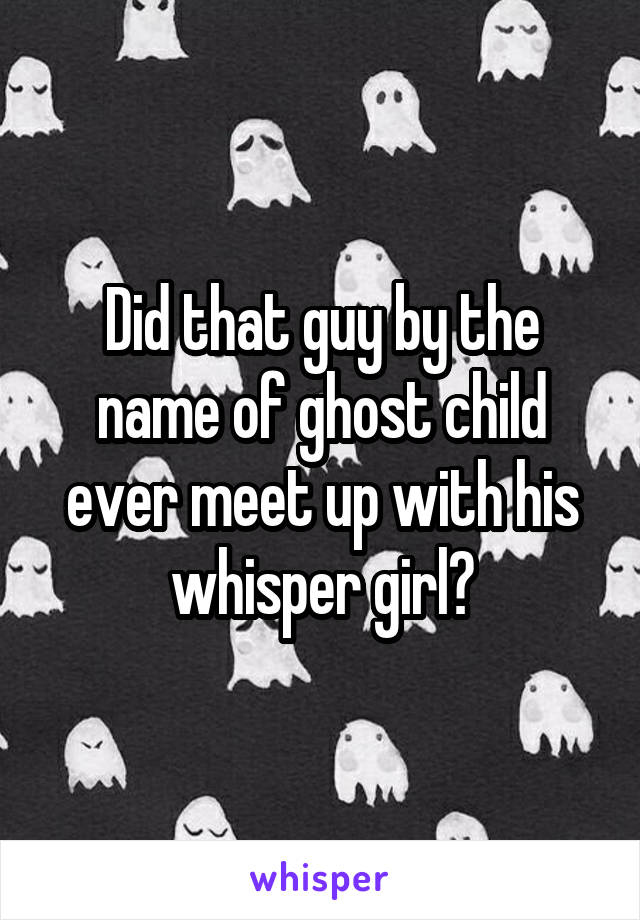 Did that guy by the name of ghost child ever meet up with his whisper girl?