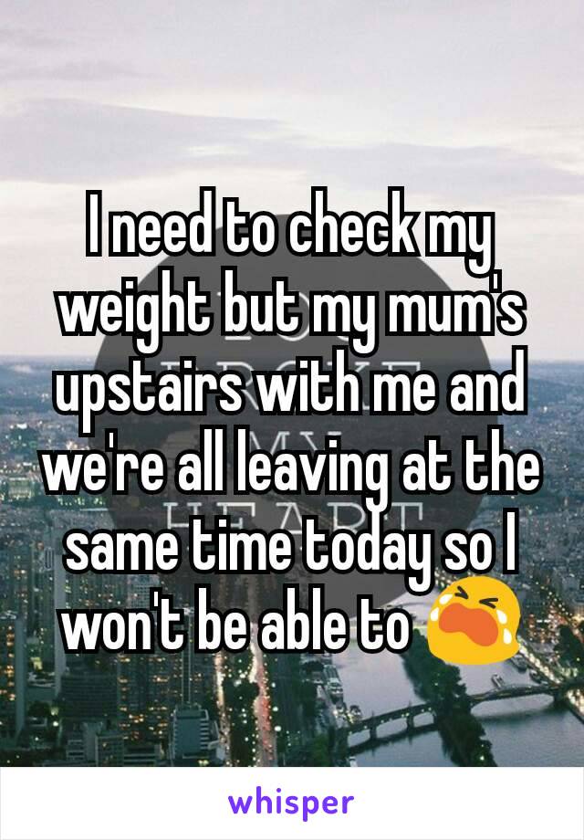 I need to check my weight but my mum's upstairs with me and we're all leaving at the same time today so I won't be able to 😭