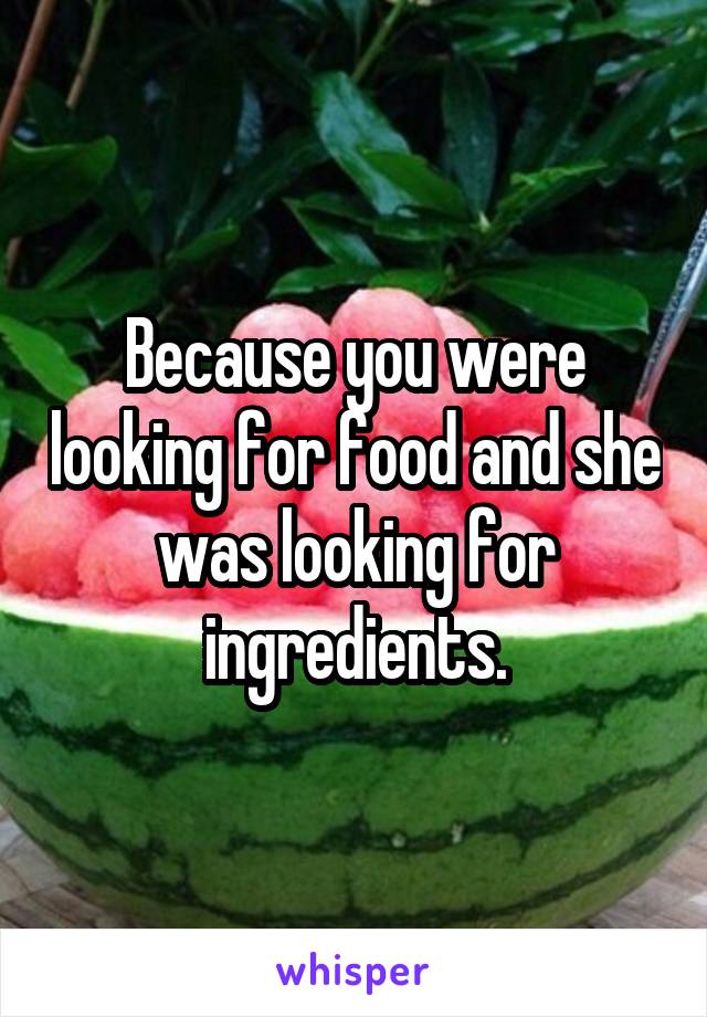 Because you were looking for food and she was looking for ingredients.