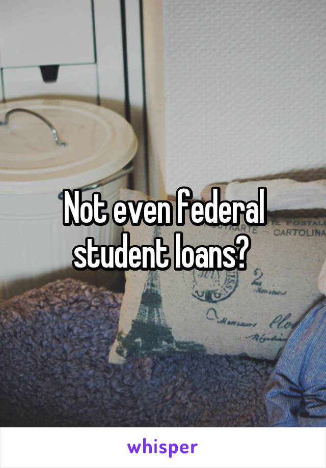 Not even federal student loans? 