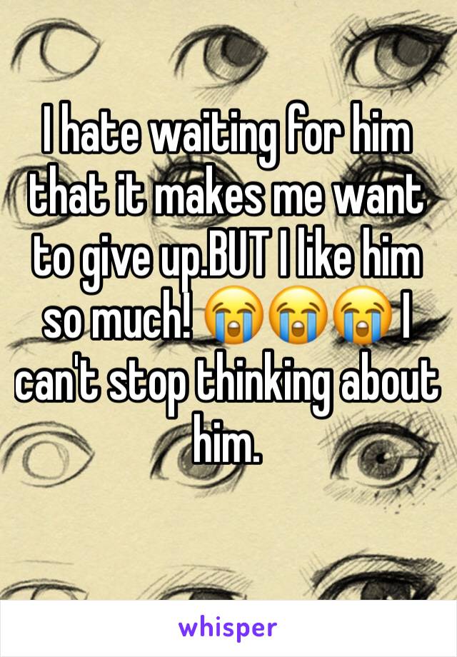 I hate waiting for him that it makes me want to give up.BUT I like him so much! 😭😭😭 I can't stop thinking about him. 