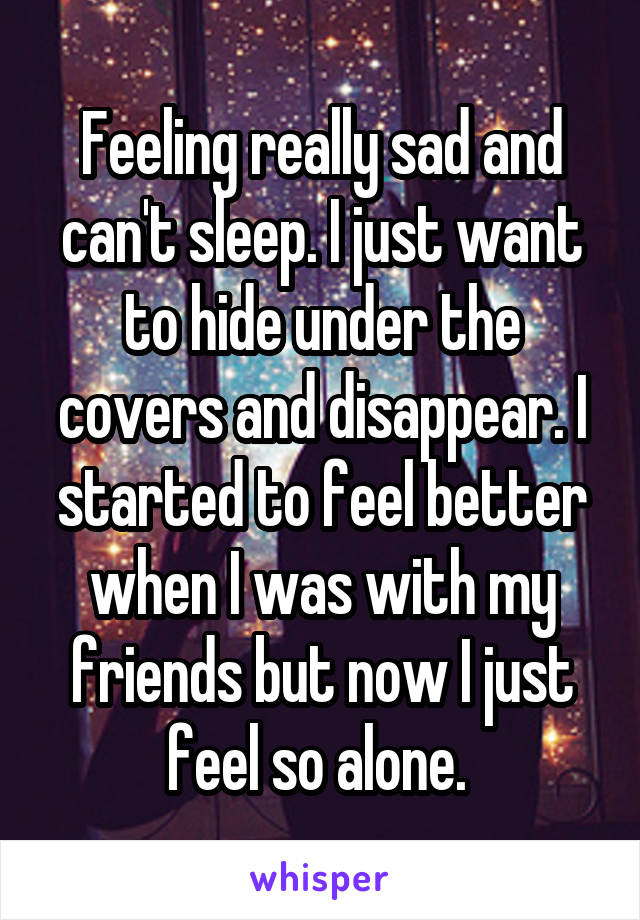 Feeling really sad and can't sleep. I just want to hide under the covers and disappear. I started to feel better when I was with my friends but now I just feel so alone. 