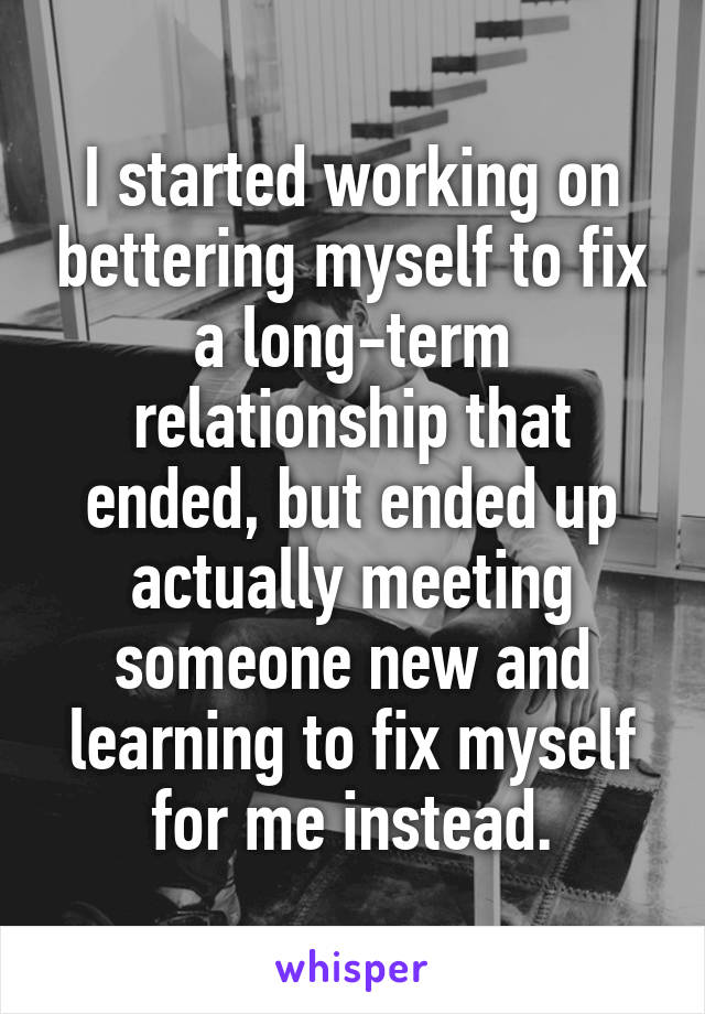 I started working on bettering myself to fix a long-term relationship that ended, but ended up actually meeting someone new and learning to fix myself for me instead.