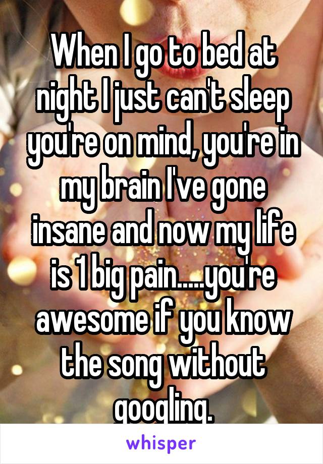 When I go to bed at night I just can't sleep you're on mind, you're in my brain I've gone insane and now my life is 1 big pain.....you're awesome if you know the song without googling.