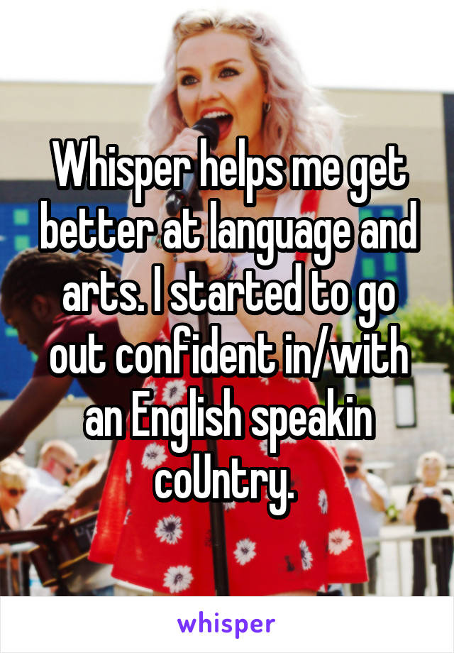 Whisper helps me get better at language and arts. I started to go out confident in/with an English speakin coUntry. 