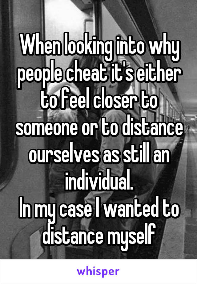 When looking into why people cheat it's either to feel closer to someone or to distance ourselves as still an individual.
In my case I wanted to distance myself