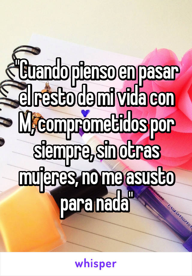 "Cuando pienso en pasar el resto de mi vida con M, comprometidos por siempre, sin otras mujeres, no me asusto para nada"