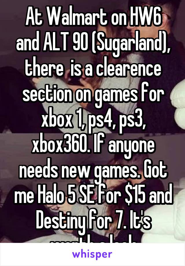 At Walmart on HW6 and ALT 90 (Sugarland), there  is a clearence section on games for xbox 1, ps4, ps3, xbox360. If anyone needs new games. Got me Halo 5 SE for $15 and Destiny for 7. It's worth a look