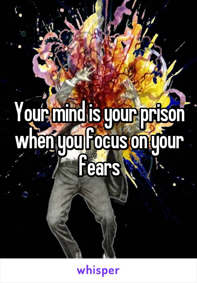 Your mind is your prison when you focus on your fears