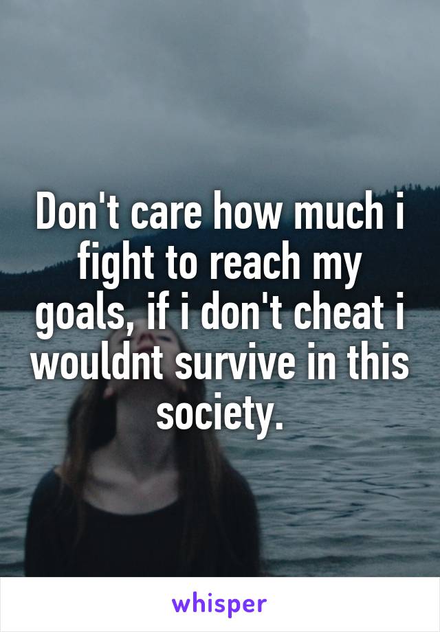 Don't care how much i fight to reach my goals, if i don't cheat i wouldnt survive in this society.