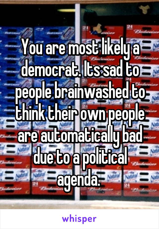 You are most likely a democrat. Its sad to people brainwashed to think their own people are automatically bad due to a political agenda. 