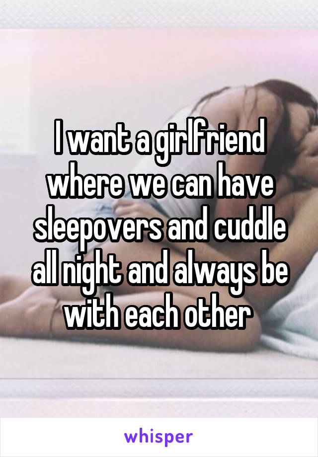 I want a girlfriend where we can have sleepovers and cuddle all night and always be with each other 