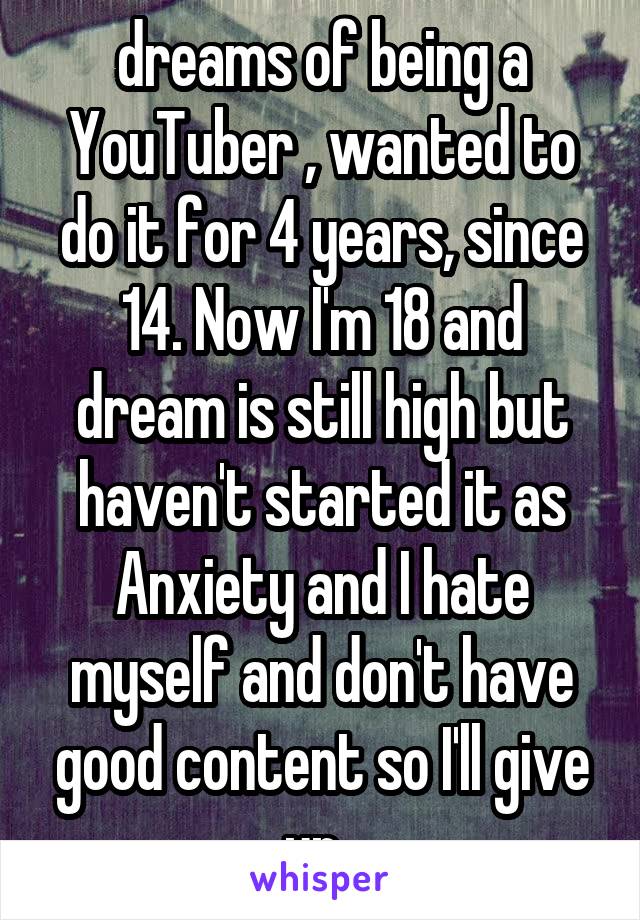 dreams of being a YouTuber , wanted to do it for 4 years, since 14. Now I'm 18 and dream is still high but haven't started it as Anxiety and I hate myself and don't have good content so I'll give up. 