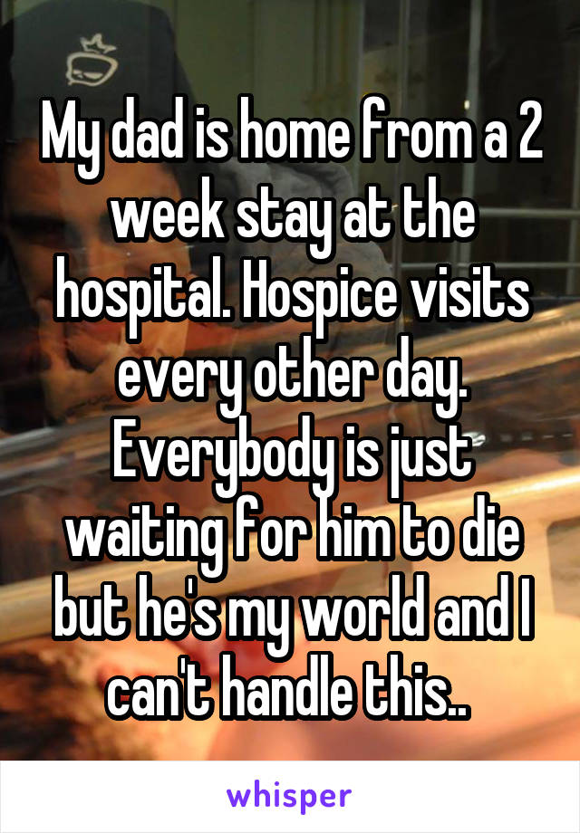 My dad is home from a 2 week stay at the hospital. Hospice visits every other day. Everybody is just waiting for him to die but he's my world and I can't handle this.. 