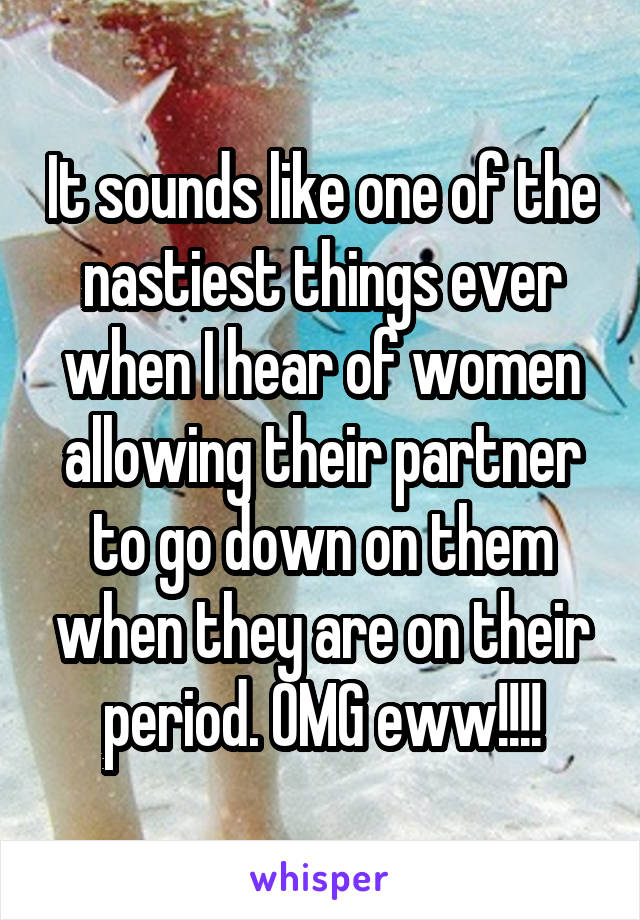 It sounds like one of the nastiest things ever when I hear of women allowing their partner to go down on them when they are on their period. OMG eww!!!!