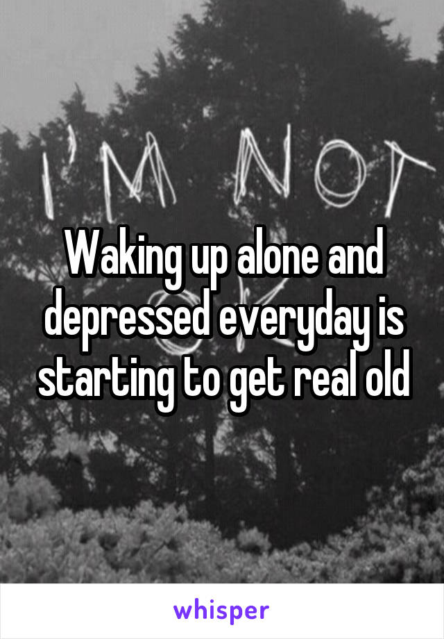 Waking up alone and depressed everyday is starting to get real old