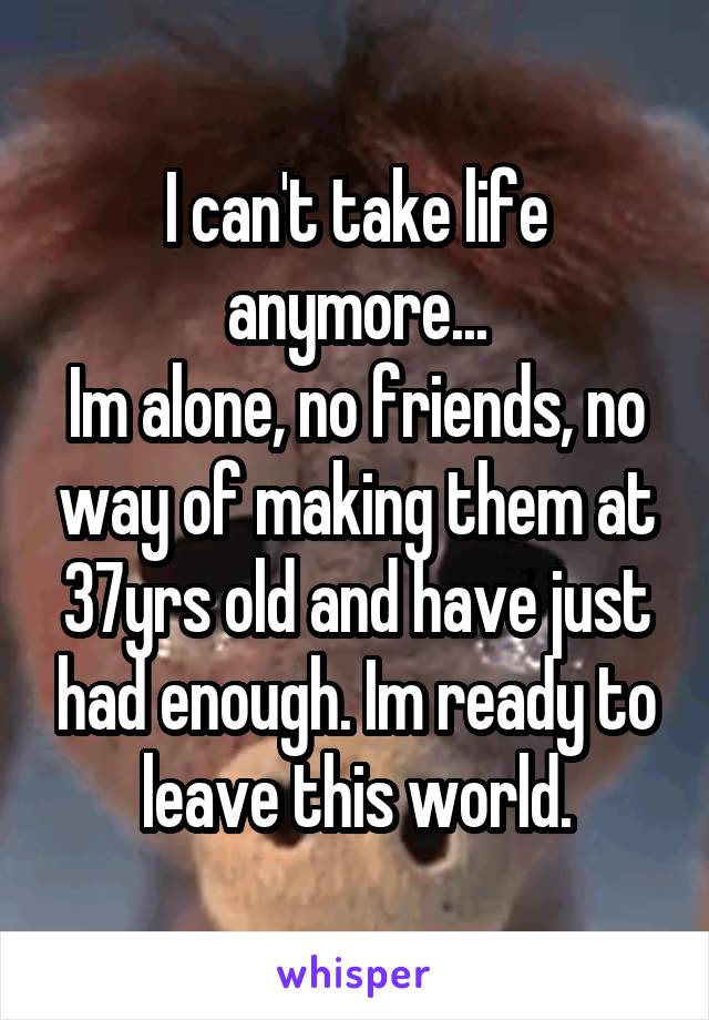 I can't take life anymore...
Im alone, no friends, no way of making them at 37yrs old and have just had enough. Im ready to leave this world.