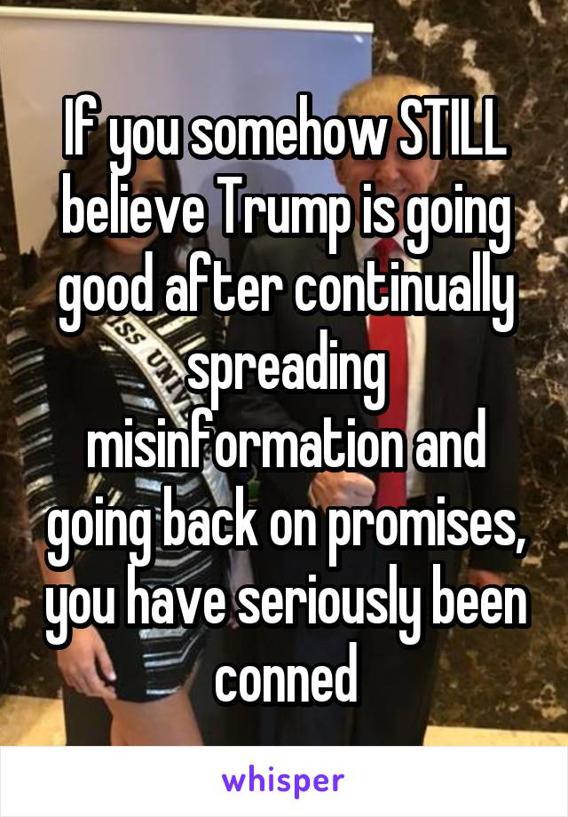 If you somehow STILL believe Trump is going good after continually spreading misinformation and going back on promises, you have seriously been conned