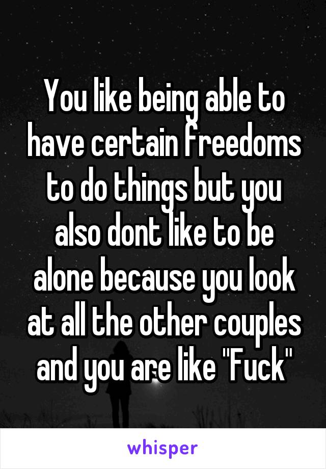 You like being able to have certain freedoms to do things but you also dont like to be alone because you look at all the other couples and you are like "Fuck"