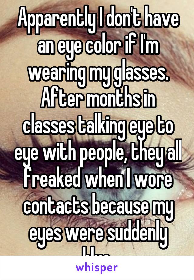 Apparently I don't have an eye color if I'm wearing my glasses. After months in classes talking eye to eye with people, they all freaked when I wore contacts because my eyes were suddenly blue.