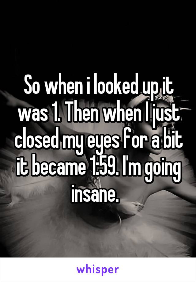 So when i looked up it was 1. Then when I just closed my eyes for a bit it became 1:59. I'm going insane.  