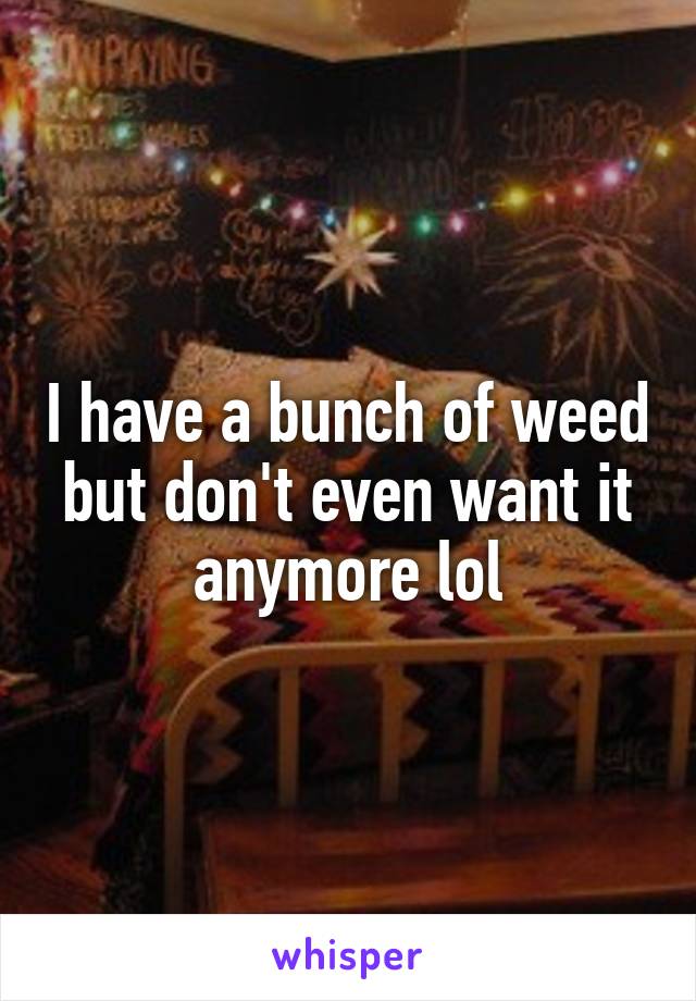 I have a bunch of weed but don't even want it anymore lol