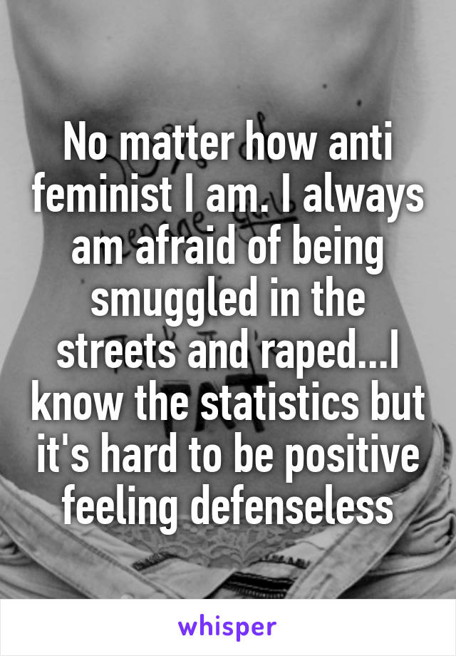 No matter how anti feminist I am. I always am afraid of being smuggled in the streets and raped...I know the statistics but it's hard to be positive feeling defenseless