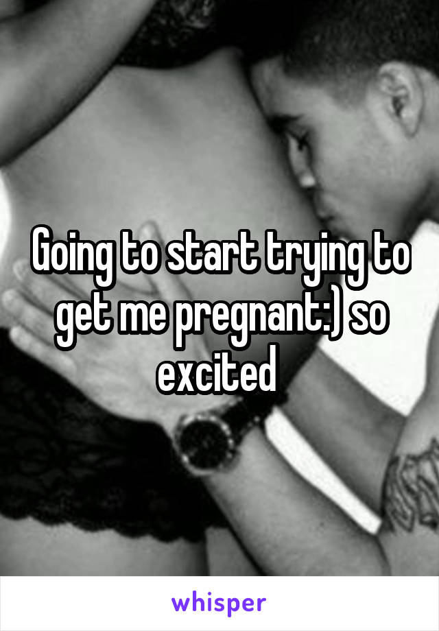 Going to start trying to get me pregnant:) so excited 