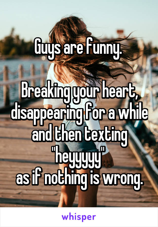 Guys are funny. 

Breaking your heart, disappearing for a while and then texting "heyyyyy" 
as if nothing is wrong.