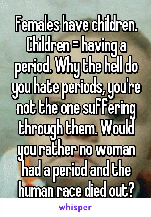 Females have children. Children = having a period. Why the hell do you hate periods, you're not the one suffering through them. Would you rather no woman had a period and the human race died out?