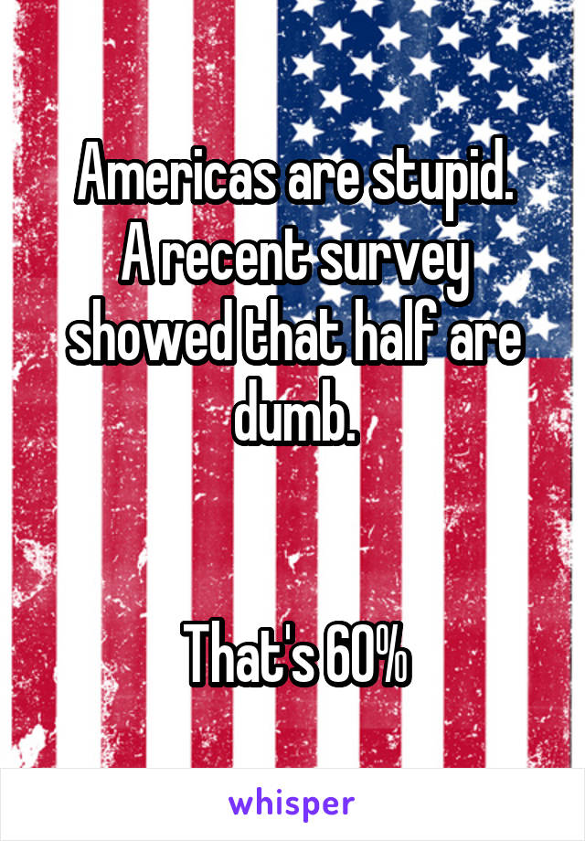 Americas are stupid.
A recent survey showed that half are dumb.


That's 60%