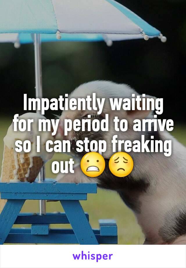 Impatiently waiting for my period to arrive so I can stop freaking out 😬😟