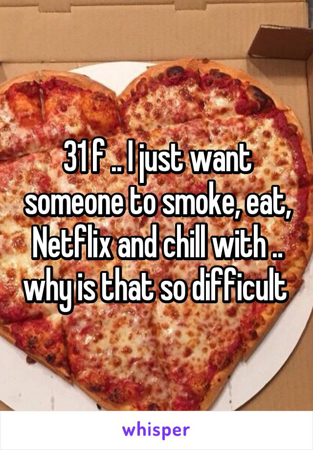 31 f .. I just want someone to smoke, eat, Netflix and chill with .. why is that so difficult 