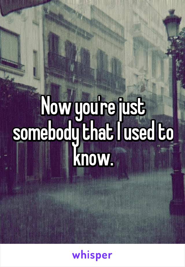 Now you're just somebody that I used to know.