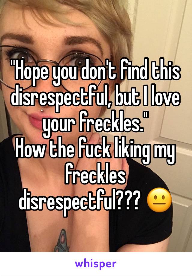 "Hope you don't find this disrespectful, but I love your freckles."
How the fuck liking my freckles disrespectful??? 😐