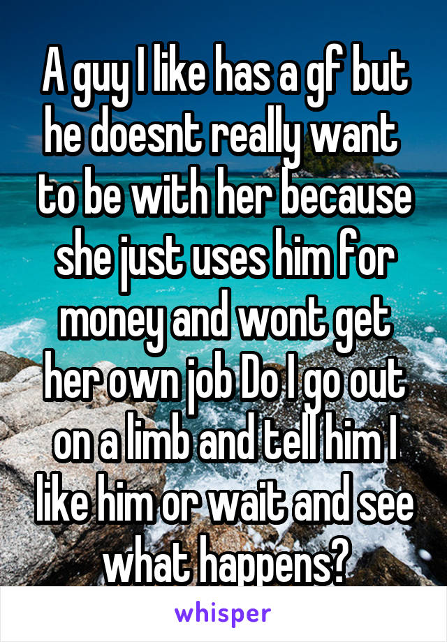 A guy I like has a gf but he doesnt really want  to be with her because she just uses him for money and wont get her own job Do I go out on a limb and tell him I like him or wait and see what happens?