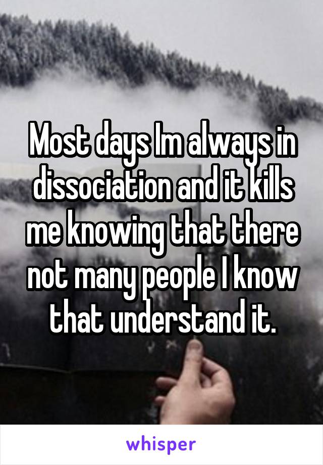 Most days Im always in dissociation and it kills me knowing that there not many people I know that understand it.