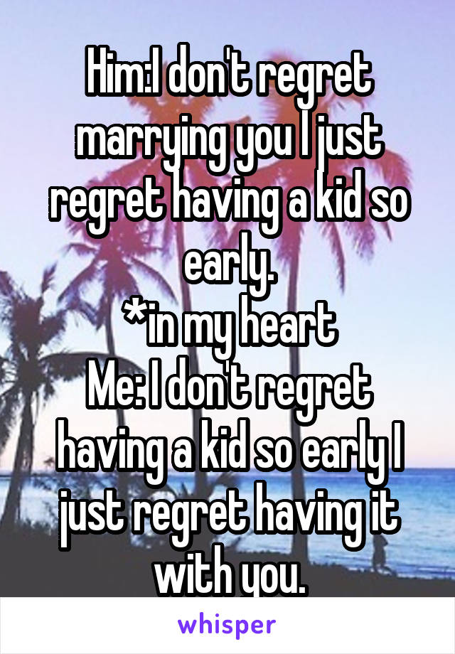 Him:I don't regret marrying you I just regret having a kid so early.
*in my heart
Me: I don't regret having a kid so early I just regret having it with you.